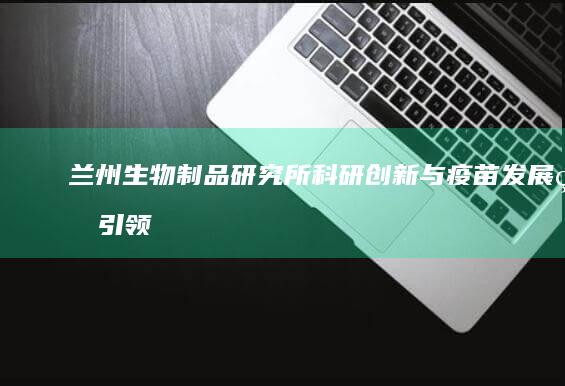 兰州生物制品研究所：科研创新与疫苗发展的引领者